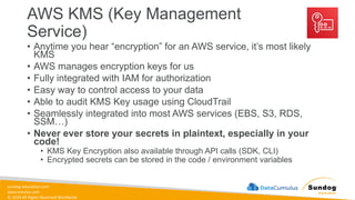sundog-education.com
datacumulus.com
© 2024 All Rights Reserved Worldwide
AWS KMS (Key Management
Service)
• Anytime you hear “encryption” for an AWS service, it’s most likely
KMS
• AWS manages encryption keys for us
• Fully integrated with IAM for authorization
• Easy way to control access to your data
• Able to audit KMS Key usage using CloudTrail
• Seamlessly integrated into most AWS services (EBS, S3, RDS,
SSM…)
• Never ever store your secrets in plaintext, especially in your
code!
• KMS Key Encryption also available through API calls (SDK, CLI)
• Encrypted secrets can be stored in the code / environment variables
 