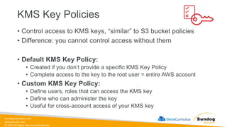 sundog-education.com
datacumulus.com
© 2024 All Rights Reserved Worldwide
KMS Key Policies
• Control access to KMS keys, “similar” to S3 bucket policies
• Difference: you cannot control access without them
• Default KMS Key Policy:
• Created if you don’t provide a specific KMS Key Policy
• Complete access to the key to the root user = entire AWS account
• Custom KMS Key Policy:
• Define users, roles that can access the KMS key
• Define who can administer the key
• Useful for cross-account access of your KMS key
 