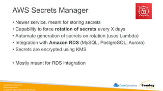 sundog-education.com
datacumulus.com
© 2024 All Rights Reserved Worldwide
AWS Secrets Manager
• Newer service, meant for storing secrets
• Capability to force rotation of secrets every X days
• Automate generation of secrets on rotation (uses Lambda)
• Integration with Amazon RDS (MySQL, PostgreSQL, Aurora)
• Secrets are encrypted using KMS
• Mostly meant for RDS integration
 
