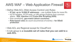 sundog-education.com
datacumulus.com
© 2024 All Rights Reserved Worldwide
AWS WAF – Web Application Firewall
• Define Web ACL (Web Access Control List) Rules:
• IP Set: up to 10,000 IP addresses – use multiple Rules for more IPs
• HTTP headers, HTTP body, or URI strings Protects from common
attack - SQL injection and Cross-Site Scripting (XSS)
• Size constraints, geo-match (block countries)
• Rate-based rules (to count occurrences of events) – for DDoS
protection
• Web ACL are Regional except for CloudFront
• A rule group is a reusable set of rules that you can add to a
web ACL
 