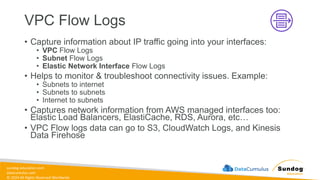 sundog-education.com
datacumulus.com
© 2024 All Rights Reserved Worldwide
VPC Flow Logs
• Capture information about IP traffic going into your interfaces:
• VPC Flow Logs
• Subnet Flow Logs
• Elastic Network Interface Flow Logs
• Helps to monitor & troubleshoot connectivity issues. Example:
• Subnets to internet
• Subnets to subnets
• Internet to subnets
• Captures network information from AWS managed interfaces too:
Elastic Load Balancers, ElastiCache, RDS, Aurora, etc…
• VPC Flow logs data can go to S3, CloudWatch Logs, and Kinesis
Data Firehose
 