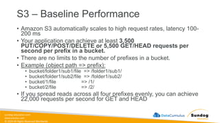 sundog-education.com
datacumulus.com
© 2024 All Rights Reserved Worldwide
S3 – Baseline Performance
• Amazon S3 automatically scales to high request rates, latency 100-
200 ms
• Your application can achieve at least 3,500
PUT/COPY/POST/DELETE or 5,500 GET/HEAD requests per
second per prefix in a bucket.
• There are no limits to the number of prefixes in a bucket.
• Example (object path => prefix):
• bucket/folder1/sub1/file => /folder1/sub1/
• bucket/folder1/sub2/file => /folder1/sub2/
• bucket/1/file => /1/
• bucket/2/file => /2/
• If you spread reads across all four prefixes evenly, you can achieve
22,000 requests per second for GET and HEAD
 
