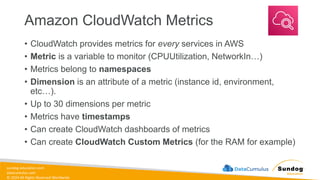 sundog-education.com
datacumulus.com
© 2024 All Rights Reserved Worldwide
Amazon CloudWatch Metrics
• CloudWatch provides metrics for every services in AWS
• Metric is a variable to monitor (CPUUtilization, NetworkIn…)
• Metrics belong to namespaces
• Dimension is an attribute of a metric (instance id, environment,
etc…).
• Up to 30 dimensions per metric
• Metrics have timestamps
• Can create CloudWatch dashboards of metrics
• Can create CloudWatch Custom Metrics (for the RAM for example)
 