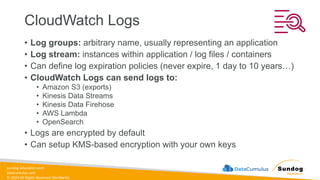 sundog-education.com
datacumulus.com
© 2024 All Rights Reserved Worldwide
CloudWatch Logs
• Log groups: arbitrary name, usually representing an application
• Log stream: instances within application / log files / containers
• Can define log expiration policies (never expire, 1 day to 10 years…)
• CloudWatch Logs can send logs to:
• Amazon S3 (exports)
• Kinesis Data Streams
• Kinesis Data Firehose
• AWS Lambda
• OpenSearch
• Logs are encrypted by default
• Can setup KMS-based encryption with your own keys
 
