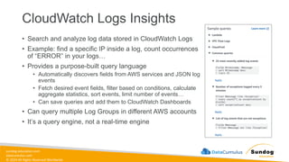 sundog-education.com
datacumulus.com
© 2024 All Rights Reserved Worldwide
CloudWatch Logs Insights
• Search and analyze log data stored in CloudWatch Logs
• Example: find a specific IP inside a log, count occurrences
of “ERROR” in your logs…
• Provides a purpose-built query language
• Automatically discovers fields from AWS services and JSON log
events
• Fetch desired event fields, filter based on conditions, calculate
aggregate statistics, sort events, limit number of events…
• Can save queries and add them to CloudWatch Dashboards
• Can query multiple Log Groups in different AWS accounts
• It’s a query engine, not a real-time engine
 