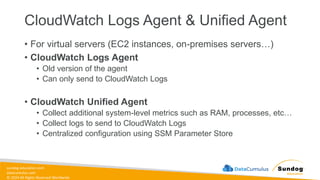 sundog-education.com
datacumulus.com
© 2024 All Rights Reserved Worldwide
CloudWatch Logs Agent & Unified Agent
• For virtual servers (EC2 instances, on-premises servers…)
• CloudWatch Logs Agent
• Old version of the agent
• Can only send to CloudWatch Logs
• CloudWatch Unified Agent
• Collect additional system-level metrics such as RAM, processes, etc…
• Collect logs to send to CloudWatch Logs
• Centralized configuration using SSM Parameter Store
 