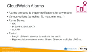 sundog-education.com
datacumulus.com
© 2024 All Rights Reserved Worldwide
CloudWatch Alarms
• Alarms are used to trigger notifications for any metric
• Various options (sampling, %, max, min, etc…)
• Alarm States:
• OK
• INSUFFICIENT_DATA
• ALARM
• Period:
• Length of time in seconds to evaluate the metric
• High resolution custom metrics: 10 sec, 30 sec or multiples of 60 sec
 