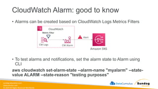 sundog-education.com
datacumulus.com
© 2024 All Rights Reserved Worldwide
CloudWatch Alarm: good to know
• Alarms can be created based on CloudWatch Logs Metrics Filters
• To test alarms and notifications, set the alarm state to Alarm using
CLI
aws cloudwatch set-alarm-state --alarm-name "myalarm" --state-
value ALARM --state-reason "testing purposes"
CW Logs
CloudWatch
CW Alarm
Alert
Amazon SNS
Metric Filter
 