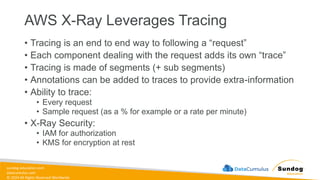 sundog-education.com
datacumulus.com
© 2024 All Rights Reserved Worldwide
AWS X-Ray Leverages Tracing
• Tracing is an end to end way to following a “request”
• Each component dealing with the request adds its own “trace”
• Tracing is made of segments (+ sub segments)
• Annotations can be added to traces to provide extra-information
• Ability to trace:
• Every request
• Sample request (as a % for example or a rate per minute)
• X-Ray Security:
• IAM for authorization
• KMS for encryption at rest
 