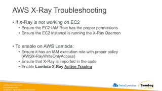 sundog-education.com
datacumulus.com
© 2024 All Rights Reserved Worldwide
AWS X-Ray Troubleshooting
• If X-Ray is not working on EC2
• Ensure the EC2 IAM Role has the proper permissions
• Ensure the EC2 instance is running the X-Ray Daemon
• To enable on AWS Lambda:
• Ensure it has an IAM execution role with proper policy
(AWSX-RayWriteOnlyAccess)
• Ensure that X-Ray is imported in the code
• Enable Lambda X-Ray Active Tracing
 