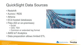 sundog-education.com
datacumulus.com
© 2024 All Rights Reserved Worldwide
QuickSight Data Sources
• Redshift
• Aurora / RDS
• Athena
• EC2-hosted databases
• Files (S3 or on-premises)
• Excel
• CSV, TSV
• Common or extended log format
• AWS IoT Analytics
• Data preparation allows limited ETL
 