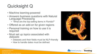sundog-education.com
datacumulus.com
© 2024 All Rights Reserved Worldwide
Quicksight Q
• Machine learning-powered
• Answers business questions with Natural
Language Processing
• “What are the top-selling items in Florida?”
• Offered as an add-on for given regions
• Personal training on how to use it is
required
• Must set up topics associated with
datasets
• Datasets and their fields must be NLP-friendly
• How to handle dates must be defined
 