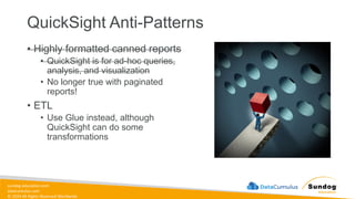 sundog-education.com
datacumulus.com
© 2024 All Rights Reserved Worldwide
QuickSight Anti-Patterns
• Highly formatted canned reports
• QuickSight is for ad-hoc queries,
analysis, and visualization
• No longer true with paginated
reports!
• ETL
• Use Glue instead, although
QuickSight can do some
transformations
 