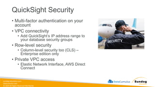 sundog-education.com
datacumulus.com
© 2024 All Rights Reserved Worldwide
QuickSight Security
• Multi-factor authentication on your
account
• VPC connectivity
• Add QuickSight’s IP address range to
your database security groups
• Row-level security
• Column-level security too (CLS) –
Enterprise edition only
• Private VPC access
• Elastic Network Interface, AWS Direct
Connect
 