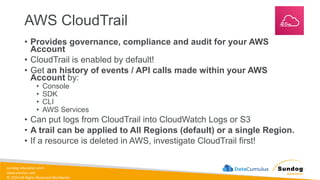 sundog-education.com
datacumulus.com
© 2024 All Rights Reserved Worldwide
AWS CloudTrail
• Provides governance, compliance and audit for your AWS
Account
• CloudTrail is enabled by default!
• Get an history of events / API calls made within your AWS
Account by:
• Console
• SDK
• CLI
• AWS Services
• Can put logs from CloudTrail into CloudWatch Logs or S3
• A trail can be applied to All Regions (default) or a single Region.
• If a resource is deleted in AWS, investigate CloudTrail first!
 