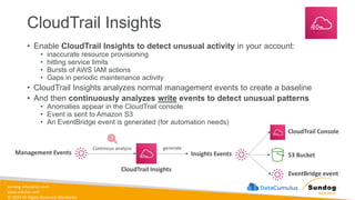 sundog-education.com
datacumulus.com
© 2024 All Rights Reserved Worldwide
CloudTrail Insights
• Enable CloudTrail Insights to detect unusual activity in your account:
• inaccurate resource provisioning
• hitting service limits
• Bursts of AWS IAM actions
• Gaps in periodic maintenance activity
• CloudTrail Insights analyzes normal management events to create a baseline
• And then continuously analyzes write events to detect unusual patterns
• Anomalies appear in the CloudTrail console
• Event is sent to Amazon S3
• An EventBridge event is generated (for automation needs)
Management Events
CloudTrail Insights
Continous analysis
Insights Events
generate
CloudTrail Console
S3 Bucket
EventBridge event
 
