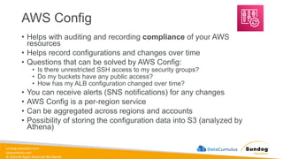 sundog-education.com
datacumulus.com
© 2024 All Rights Reserved Worldwide
AWS Config
• Helps with auditing and recording compliance of your AWS
resources
• Helps record configurations and changes over time
• Questions that can be solved by AWS Config:
• Is there unrestricted SSH access to my security groups?
• Do my buckets have any public access?
• How has my ALB configuration changed over time?
• You can receive alerts (SNS notifications) for any changes
• AWS Config is a per-region service
• Can be aggregated across regions and accounts
• Possibility of storing the configuration data into S3 (analyzed by
Athena)
 