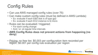 sundog-education.com
datacumulus.com
© 2024 All Rights Reserved Worldwide
Config Rules
• Can use AWS managed config rules (over 75)
• Can make custom config rules (must be defined in AWS Lambda)
• Ex: evaluate if each EBS disk is of type gp2
• Ex: evaluate if each EC2 instance is t2.micro
• Rules can be evaluated / triggered:
• For each config change
• And / or: at regular time intervals
• AWS Config Rules does not prevent actions from happening (no
deny)
• Pricing: no free tier, $0.003 per configuration item recorded per
region, $0.001 per config rule evaluation per region
 