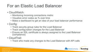 sundog-education.com
datacumulus.com
© 2024 All Rights Reserved Worldwide
For an Elastic Load Balancer
• CloudWatch:
• Monitoring Incoming connections metric
• Visualize error codes as % over time
• Make a dashboard to get an idea of your load balancer performance
• Config:
• Track security group rules for the Load Balancer
• Track configuration changes for the Load Balancer
• Ensure an SSL certificate is always assigned to the Load Balancer
(compliance)
• CloudTrail:
• Track who made any changes to the Load Balancer with API calls
 