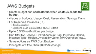 sundog-education.com
datacumulus.com
© 2024 All Rights Reserved Worldwide
AWS Budgets
• Create budget and send alarms when costs exceeds the
budget
• 4 types of budgets: Usage, Cost, Reservation, Savings Plans
• For Reserved Instances (RI)
• Track utilization
• Supports EC2, ElastiCache, RDS, Redshift
• Up to 5 SNS notifications per budget
• Can filter by: Service, Linked Account, Tag, Purchase Option,
Instance Type, Region, Availability Zone, API Operation, etc…
• Same options as AWS Cost Explorer!
• 2 budgets are free, then $0.02/day/budget
 
