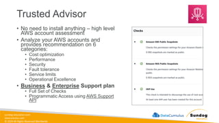 sundog-education.com
datacumulus.com
© 2024 All Rights Reserved Worldwide
Trusted Advisor
• No need to install anything – high level
AWS account assessment
• Analyze your AWS accounts and
provides recommendation on 6
categories:
• Cost optimization
• Performance
• Security
• Fault tolerance
• Service limits
• Operational Excellence
• Business & Enterprise Support plan
• Full Set of Checks
• Programmatic Access using AWS Support
API
 