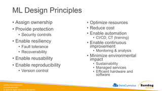 sundog-education.com
datacumulus.com
© 2024 All Rights Reserved Worldwide
ML Design Principles
• Assign ownership
• Provide protection
• Security controls
• Enable resiliency
• Fault tolerance
• Recoverability
• Enable reusability
• Enable reproducibility
• Version control
• Optimize resources
• Reduce cost
• Enable automation
• CI/CD, CT (training)
• Enable continuous
improvement
• Monitoring & analysis
• Minimize environmental
impact
• Sustainability
• Managed services
• Efficient hardware and
software
 
