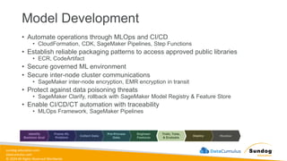 sundog-education.com
datacumulus.com
© 2024 All Rights Reserved Worldwide
Model Development
• Automate operations through MLOps and CI/CD
• CloudFormation, CDK, SageMaker Pipelines, Step Functions
• Establish reliable packaging patterns to access approved public libraries
• ECR, CodeArtifact
• Secure governed ML environment
• Secure inter-node cluster communications
• SageMaker inter-node encryption, EMR encryption in transit
• Protect against data poisoning threats
• SageMaker Clarify, rollback with SageMaker Model Registry & Feature Store
• Enable CI/CD/CT automation with traceability
• MLOps Framework, SageMaker Pipelines
 