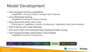 sundog-education.com
datacumulus.com
© 2024 All Rights Reserved Worldwide
Model Development
• Use managed training capabilities
• SageMaker, Training Compiler, managed Spot Instances
• Use distributed training
• SageMaker Distributed Training Libraries
• Stop resources when not in use
• Billing alarms, SageMaker Lifecycle Configuration, SageMaker Studio auto-shutdown
• Start training with small datasets
• Use warm-start and checkpointing hyperparameter tuning
• Use hyperparameter optimization technologies
• SageMaker automatic model tuning
 