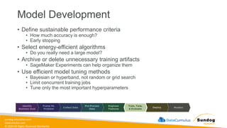 sundog-education.com
datacumulus.com
© 2024 All Rights Reserved Worldwide
Model Development
• Define sustainable performance criteria
• How much accuracy is enough?
• Early stopping
• Select energy-efficient algorithms
• Do you really need a large model?
• Archive or delete unnecessary training artifacts
• SageMaker Experiments can help organize them
• Use efficient model tuning methods
• Bayesian or hyperband, not random or grid search
• Limit concurrent training jobs
• Tune only the most important hyperparameters
 