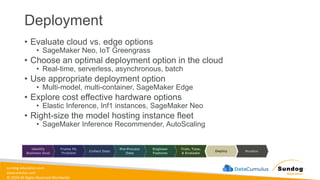 sundog-education.com
datacumulus.com
© 2024 All Rights Reserved Worldwide
Deployment
• Evaluate cloud vs. edge options
• SageMaker Neo, IoT Greengrass
• Choose an optimal deployment option in the cloud
• Real-time, serverless, asynchronous, batch
• Use appropriate deployment option
• Multi-model, multi-container, SageMaker Edge
• Explore cost effective hardware options
• Elastic Inference, Inf1 instances, SageMaker Neo
• Right-size the model hosting instance fleet
• SageMaker Inference Recommender, AutoScaling
 