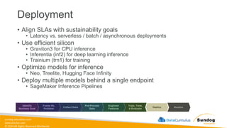sundog-education.com
datacumulus.com
© 2024 All Rights Reserved Worldwide
Deployment
• Align SLAs with sustainability goals
• Latency vs. serverless / batch / asynchronous deployments
• Use efficient silicon
• Graviton3 for CPU inference
• Inferentia (inf2) for deep learning inference
• Trainium (trn1) for training
• Optimize models for inference
• Neo, Treelite, Hugging Face Infinity
• Deploy multiple models behind a single endpoint
• SageMaker Inference Pipelines
 