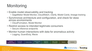 sundog-education.com
datacumulus.com
© 2024 All Rights Reserved Worldwide
Monitoring
• Enable model observability and tracking
• SageMaker Model Monitor, CloudWatch, Clarify, Model Cards, lineage tracking
• Synchronize architecture and configuration, and check for skew
across environments
• CloudFormation, Model Monitor
• Restrict access to intended legitimate consumers
• Secure inference endpoints
• Monitor human interactions with data for anomalous activity
• Logging, GuardDuty, Macie
 