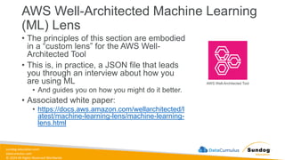 sundog-education.com
datacumulus.com
© 2024 All Rights Reserved Worldwide
AWS Well-Architected Machine Learning
(ML) Lens
• The principles of this section are embodied
in a “custom lens” for the AWS Well-
Architected Tool
• This is, in practice, a JSON file that leads
you through an interview about how you
are using ML
• And guides you on how you might do it better.
• Associated white paper:
• https://docs.aws.amazon.com/wellarchitected/l
atest/machine-learning-lens/machine-learning-
lens.html
AWS Well-Architected Tool
 