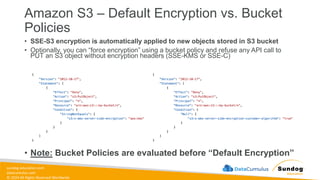 sundog-education.com
datacumulus.com
© 2024 All Rights Reserved Worldwide
Amazon S3 – Default Encryption vs. Bucket
Policies
• SSE-S3 encryption is automatically applied to new objects stored in S3 bucket
• Optionally, you can “force encryption” using a bucket policy and refuse any API call to
PUT an S3 object without encryption headers (SSE-KMS or SSE-C)
• Note: Bucket Policies are evaluated before “Default Encryption”
 