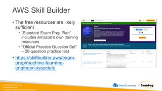 sundog-education.com
datacumulus.com
© 2024 All Rights Reserved Worldwide
AWS Skill Builder
• The free resources are likely
sufficient
• “Standard Exam Prep Plan”
includes Amazon’s own training
resources
• “Official Practice Question Set”
– 20-question practice test
• https://skillbuilder.aws/exam-
prep/machine-learning-
engineer-associate
 
