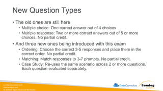 sundog-education.com
datacumulus.com
© 2024 All Rights Reserved Worldwide
New Question Types
• The old ones are still here
• Multiple choice: One correct answer out of 4 choices
• Multiple response: Two or more correct answers out of 5 or more
choices. No partial credit.
• And three new ones being introduced with this exam
• Ordering: Choose the correct 3-5 responses and place them in the
correct order. No partial credit.
• Matching: Match responses to 3-7 prompts. No partial credit.
• Case Study: Re-uses the same scenario across 2 or more questions.
Each question evaluated separately.
 