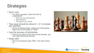 sundog-education.com
datacumulus.com
© 2024 All Rights Reserved Worldwide
Strategies
• Don’t rush
• For each question, take the time to
understand:
• What you are optimizing for
• Requirements
• The system as a whole
• Your pace should be about 2 – 2 ½ minutes
per question
• If you’re taking longer, make your best guess,
flag it and come back to it later
• Use the process of elimination
• Even if you don’t know the correct answer, you
can often eliminate several.
• Keep calm
• You’re not going to get 100%. You don’t have
to.
 