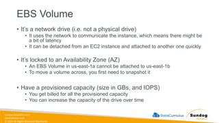 sundog-education.com
datacumulus.com
© 2024 All Rights Reserved Worldwide
EBS Volume
• It’s a network drive (i.e. not a physical drive)
• It uses the network to communicate the instance, which means there might be
a bit of latency
• It can be detached from an EC2 instance and attached to another one quickly
• It’s locked to an Availability Zone (AZ)
• An EBS Volume in us-east-1a cannot be attached to us-east-1b
• To move a volume across, you first need to snapshot it
• Have a provisioned capacity (size in GBs, and IOPS)
• You get billed for all the provisioned capacity
• You can increase the capacity of the drive over time
 
