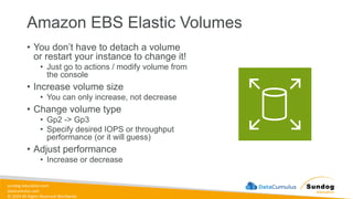 sundog-education.com
datacumulus.com
© 2024 All Rights Reserved Worldwide
Amazon EBS Elastic Volumes
• You don’t have to detach a volume
or restart your instance to change it!
• Just go to actions / modify volume from
the console
• Increase volume size
• You can only increase, not decrease
• Change volume type
• Gp2 -> Gp3
• Specify desired IOPS or throughput
performance (or it will guess)
• Adjust performance
• Increase or decrease
 