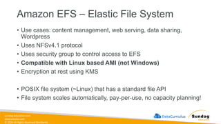 sundog-education.com
datacumulus.com
© 2024 All Rights Reserved Worldwide
Amazon EFS – Elastic File System
• Use cases: content management, web serving, data sharing,
Wordpress
• Uses NFSv4.1 protocol
• Uses security group to control access to EFS
• Compatible with Linux based AMI (not Windows)
• Encryption at rest using KMS
• POSIX file system (~Linux) that has a standard file API
• File system scales automatically, pay-per-use, no capacity planning!
 