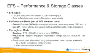 sundog-education.com
datacumulus.com
© 2024 All Rights Reserved Worldwide
EFS – Performance & Storage Classes
• EFS Scale
• 1000s of concurrent NFS clients, 10 GB+ /s throughput
• Grow to Petabyte-scale network file system, automatically
• Performance Mode (set at EFS creation time)
• General Purpose (default) – latency-sensitive use cases (web server, CMS, etc…)
• Max I/O – higher latency, throughput, highly parallel (big data, media processing)
• Throughput Mode
• Bursting – 1 TB = 50MiB/s + burst of up to 100MiB/s
• Provisioned – set your throughput regardless of storage size, ex: 1 GiB/s for 1 TB
storage
• Elastic – automatically scales throughput up or down based on your workloads
• Up to 3GiB/s for reads and 1GiB/s for writes
• Used for unpredictable workloads
 