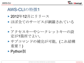 COPYRIGHT © 2013 IPROS CORPORATION. ALL RIGHTS RESERVED. 【CONFIDENTIAL】
AWS-CLI
10
AWS-CLIの特徴1
2012年12月にリリース
ほぼ全てのサービスが網羅されている
。
アクセスキーやシークレットキーの設
定が1箇所でよい。
サブコマンドの補完が可能。(これ結構
重要！)
Python製
 