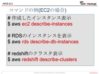 COPYRIGHT © 2013 IPROS CORPORATION. ALL RIGHTS RESERVED. 【CONFIDENTIAL】
AWS-CLI
13
# 作成したインスタンス表示
$ aws ec2 describe-instances
# RDSのインスタンスを表示
$ aws rds describe-db-instances
# redshiftのクラスタ表示
$ aws redshift describe-clusters
コマンドの例(EC2の場合)
 