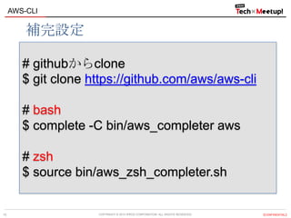 COPYRIGHT © 2013 IPROS CORPORATION. ALL RIGHTS RESERVED. 【CONFIDENTIAL】
AWS-CLI
15
# githubからclone
$ git clone https://github.com/aws/aws-cli
# bash
$ complete -C bin/aws_completer aws
# zsh
$ source bin/aws_zsh_completer.sh
補完設定
 
