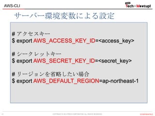 COPYRIGHT © 2013 IPROS CORPORATION. ALL RIGHTS RESERVED. 【CONFIDENTIAL】
AWS-CLI
17
# アクセスキー
$ export AWS_ACCESS_KEY_ID=<access_key>
# シークレットキー
$ export AWS_SECRET_KEY_ID=<secret_key>
# リージョンを省略したい場合
$ export AWS_DEFAULT_REGION=ap-northeast-1
サーバー環境変数による設定
 