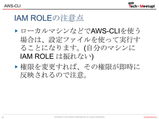 COPYRIGHT © 2013 IPROS CORPORATION. ALL RIGHTS RESERVED. 【CONFIDENTIAL】
AWS-CLI
28
IAM ROLEの注意点
ローカルマシンなどでAWS-CLIを使う
場合は、設定ファイルを使って実行す
ることになります。(自分のマシンに
IAM ROLE は振れない)
権限を変更すれば、その権限が即時に
反映されるので注意。
 