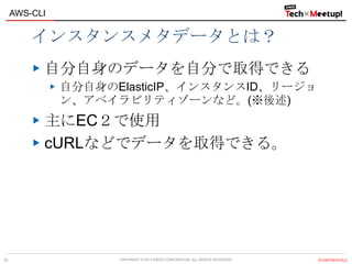 COPYRIGHT © 2013 IPROS CORPORATION. ALL RIGHTS RESERVED. 【CONFIDENTIAL】
AWS-CLI
33
インスタンスメタデータとは？
自分自身のデータを自分で取得できる
自分自身のElasticIP、インスタンスID、リージョ
ン、アベイラビリティゾーンなど。(※後述)
主にEC２で使用
cURLなどでデータを取得できる。
 