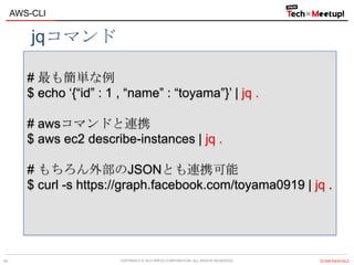 COPYRIGHT © 2013 IPROS CORPORATION. ALL RIGHTS RESERVED. 【CONFIDENTIAL】
AWS-CLI
40
# 最も簡単な例
$ echo „{“id” : 1 , “name” : “toyama”}‟ | jq .
# awsコマンドと連携
$ aws ec2 describe-instances | jq .
# もちろん外部のJSONとも連携可能
$ curl -s https://graph.facebook.com/toyama0919 | jq .
jqコマンド
 
