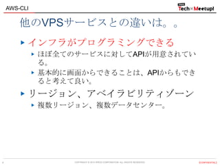 COPYRIGHT © 2013 IPROS CORPORATION. ALL RIGHTS RESERVED. 【CONFIDENTIAL】
AWS-CLI
4
他のVPSサービスとの違いは。。
インフラがプログラミングできる
ほぼ全てのサービスに対してAPIが用意されてい
る。
基本的に画面からできることは、APIからもでき
ると考えて良い。
リージョン、アベイラビリティゾーン
複数リージョン、複数データセンター。
 