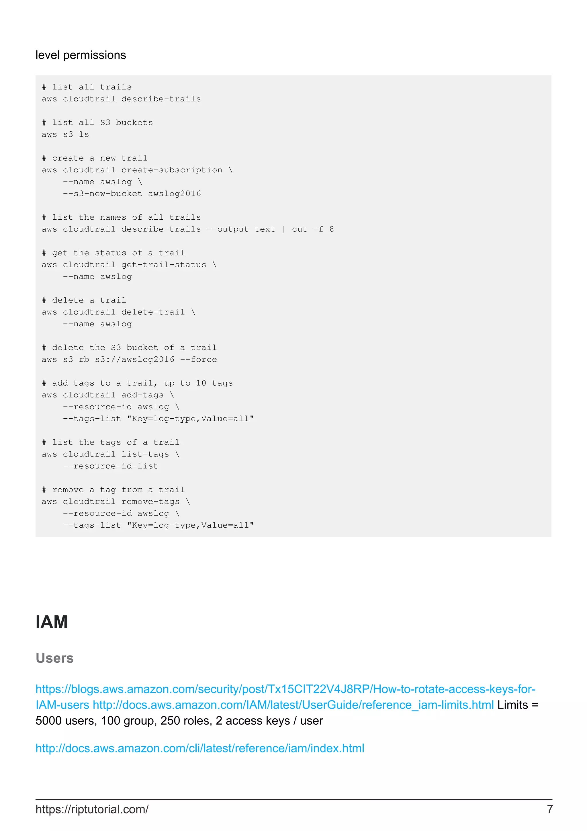 level permissions
# list all trails
aws cloudtrail describe-trails
# list all S3 buckets
aws s3 ls
# create a new trail
aws cloudtrail create-subscription 
--name awslog 
--s3-new-bucket awslog2016
# list the names of all trails
aws cloudtrail describe-trails --output text | cut -f 8
# get the status of a trail
aws cloudtrail get-trail-status 
--name awslog
# delete a trail
aws cloudtrail delete-trail 
--name awslog
# delete the S3 bucket of a trail
aws s3 rb s3://awslog2016 --force
# add tags to a trail, up to 10 tags
aws cloudtrail add-tags 
--resource-id awslog 
--tags-list "Key=log-type,Value=all"
# list the tags of a trail
aws cloudtrail list-tags 
--resource-id-list
# remove a tag from a trail
aws cloudtrail remove-tags 
--resource-id awslog 
--tags-list "Key=log-type,Value=all"
IAM
Users
https://blogs.aws.amazon.com/security/post/Tx15CIT22V4J8RP/How-to-rotate-access-keys-for-
IAM-users http://docs.aws.amazon.com/IAM/latest/UserGuide/reference_iam-limits.html Limits =
5000 users, 100 group, 250 roles, 2 access keys / user
http://docs.aws.amazon.com/cli/latest/reference/iam/index.html
https://riptutorial.com/ 7
 